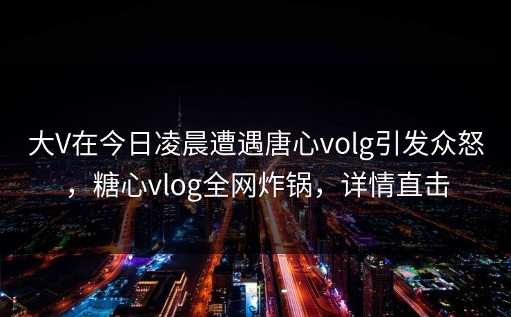 大V在今日凌晨遭遇唐心volg引发众怒，糖心vlog全网炸锅，详情直击