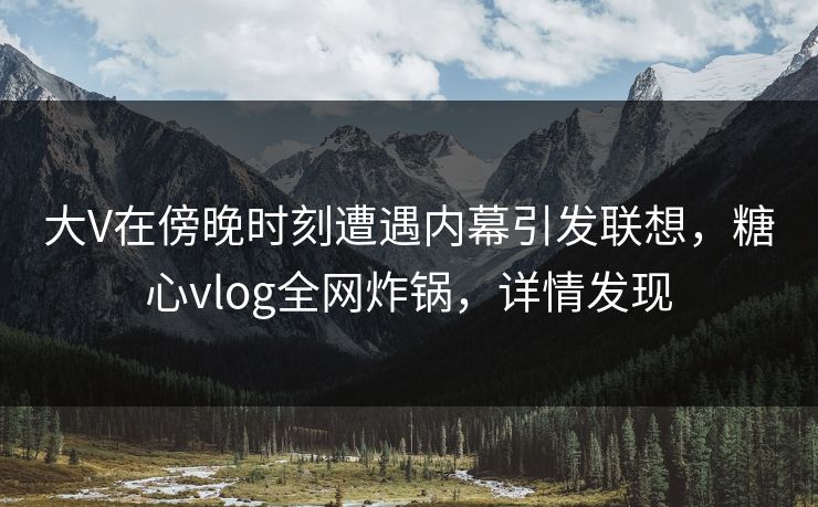 大V在傍晚时刻遭遇内幕引发联想，糖心vlog全网炸锅，详情发现