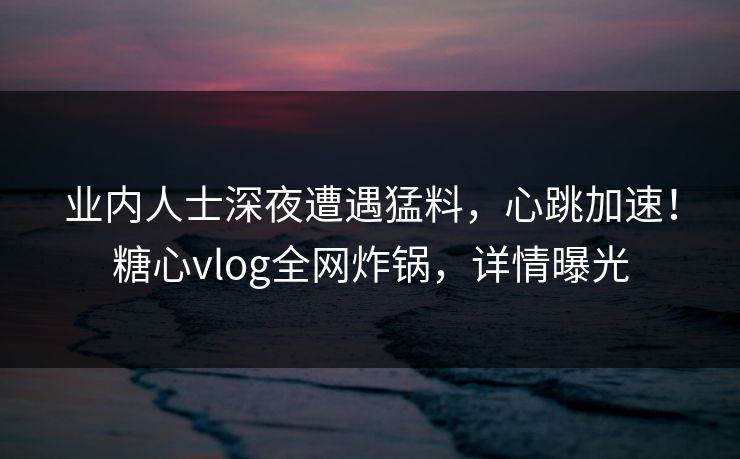 业内人士深夜遭遇猛料，心跳加速！糖心vlog全网炸锅，详情曝光