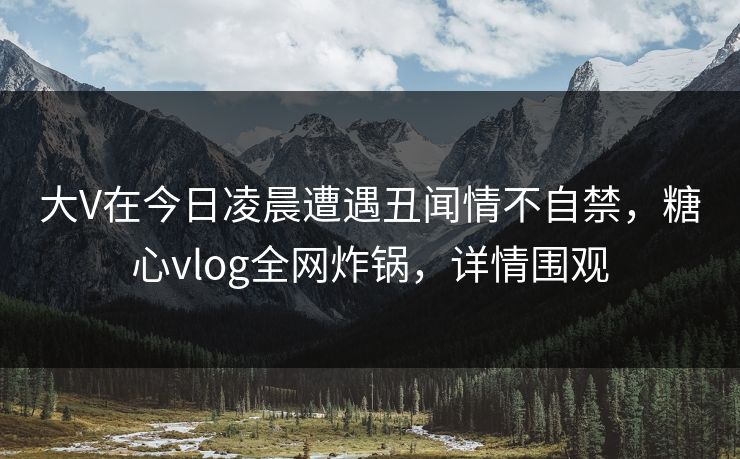 大V在今日凌晨遭遇丑闻情不自禁，糖心vlog全网炸锅，详情围观