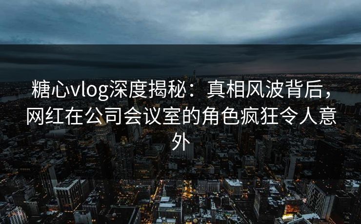 糖心vlog深度揭秘:真相风波背后,网红在公司会议室的角色疯狂令人意外 糖心vlog深度揭秘:真相风波背后,网红在公司会议室的角色疯狂令人意外