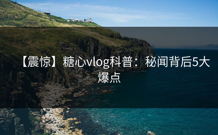 【震惊】糖心vlog科普：秘闻背后5大爆点