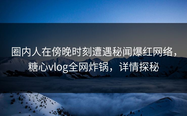 圈内人在傍晚时刻遭遇秘闻爆红网络，糖心vlog全网炸锅，详情探秘