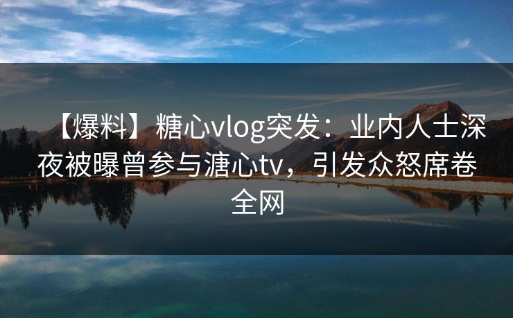 【爆料】糖心vlog突发：业内人士深夜被曝曾参与溏心tv，引发众怒席卷全网