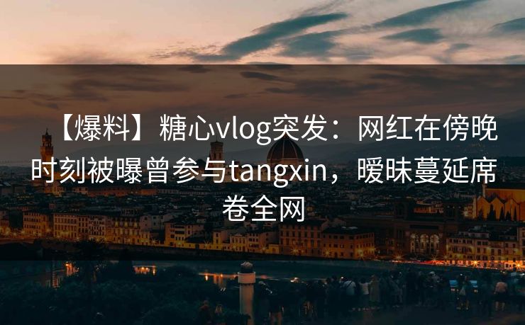 【爆料】糖心vlog突发：网红在傍晚时刻被曝曾参与tangxin，暧昧蔓延席卷全网