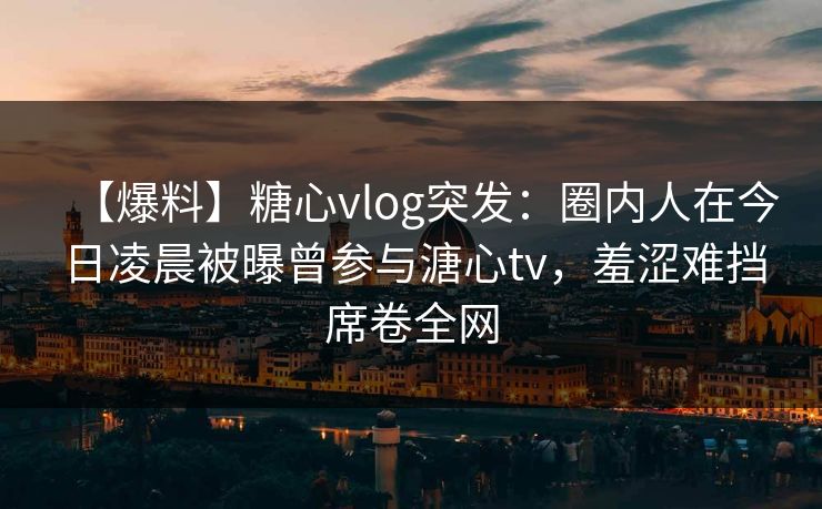 【爆料】糖心vlog突发：圈内人在今日凌晨被曝曾参与溏心tv，羞涩难挡席卷全网