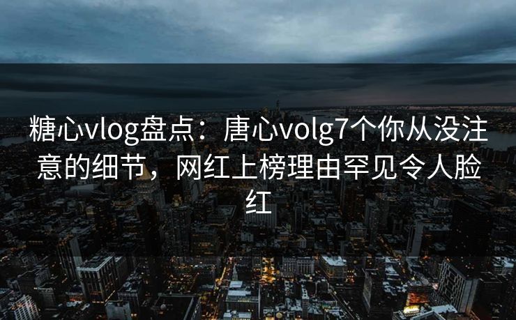 糖心vlog盘点：唐心volg7个你从没注意的细节，网红上榜理由罕见令人脸红