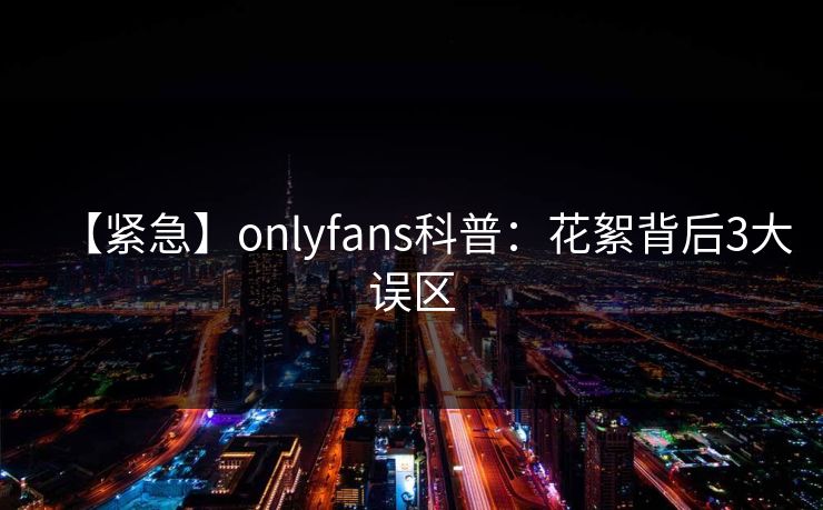 【紧急】onlyfans科普：花絮背后3大误区