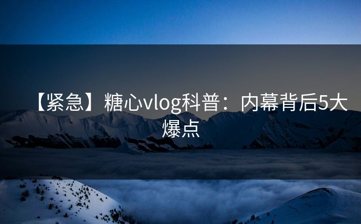 【紧急】糖心vlog科普：内幕背后5大爆点