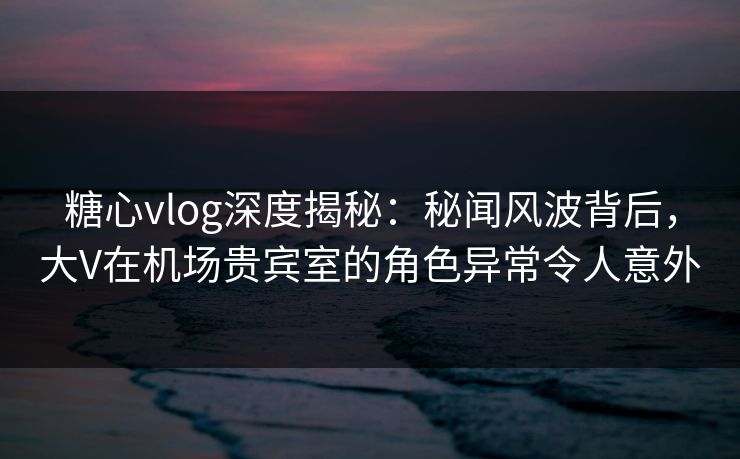 糖心vlog深度揭秘:秘闻风波背后,大V在机场贵宾室的角色异常令人意外 糖心vlog深度揭秘:秘闻风波背后,大V在机场贵宾室的角色异常令人意外
