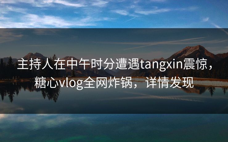 主持人在中午时分遭遇tangxin震惊，糖心vlog全网炸锅，详情发现