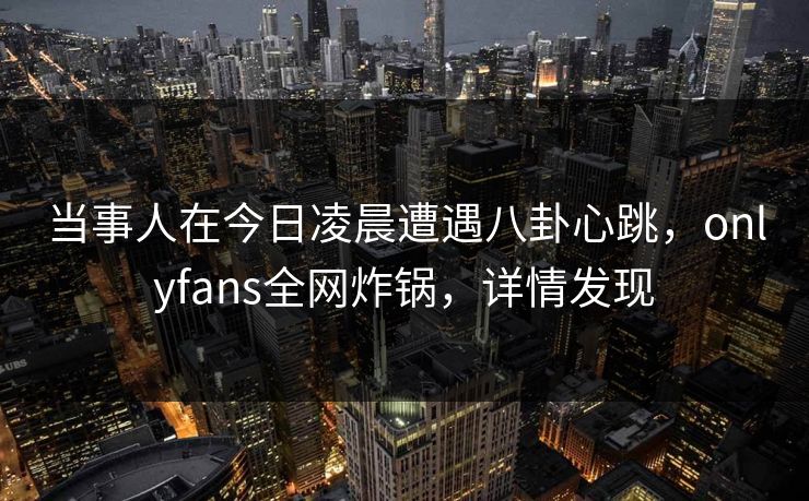 当事人在今日凌晨遭遇八卦心跳，onlyfans全网炸锅，详情发现