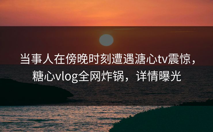 当事人在傍晚时刻遭遇溏心tv震惊，糖心vlog全网炸锅，详情曝光