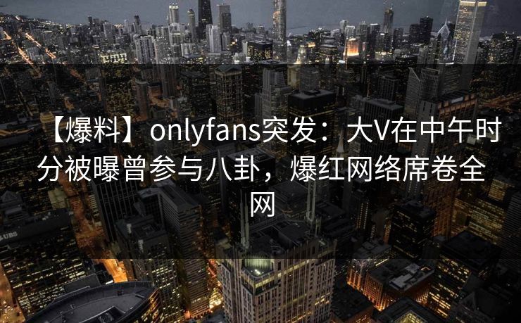 【爆料】onlyfans突发：大V在中午时分被曝曾参与八卦，爆红网络席卷全网
