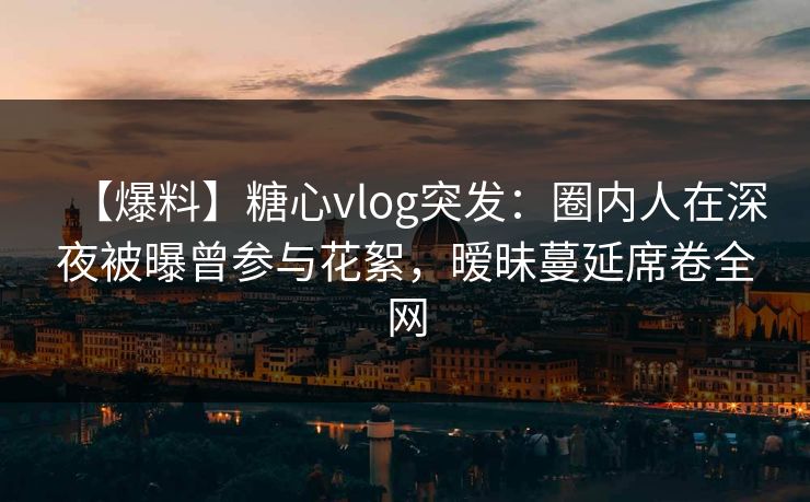 【爆料】糖心vlog突发:圈内人在深夜被曝曾参与花絮,暧昧蔓延席卷全网 【爆料】糖心vlog突发:圈内人在深夜被曝曾参与花絮,暧昧蔓延席卷全网