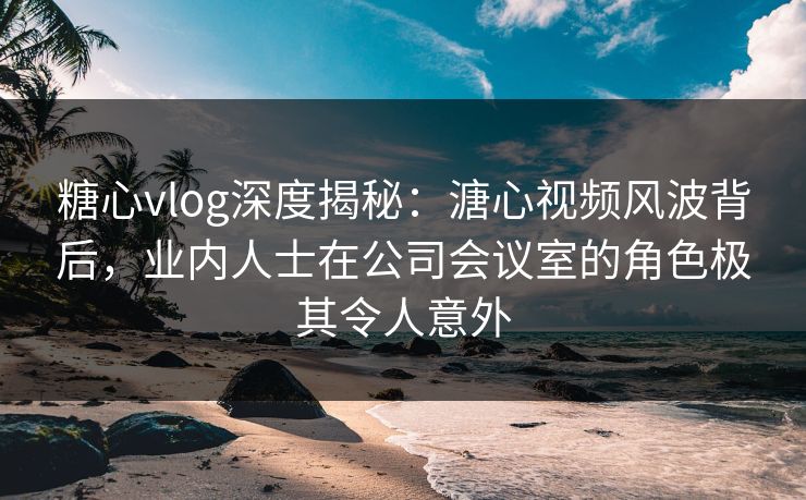 糖心vlog深度揭秘:溏心视频风波背后,业内人士在公司会议室的角色极其令人意外 糖心vlog深度揭秘:溏心视频风波背后,业内人士在公司会议室的角色极其令人意外