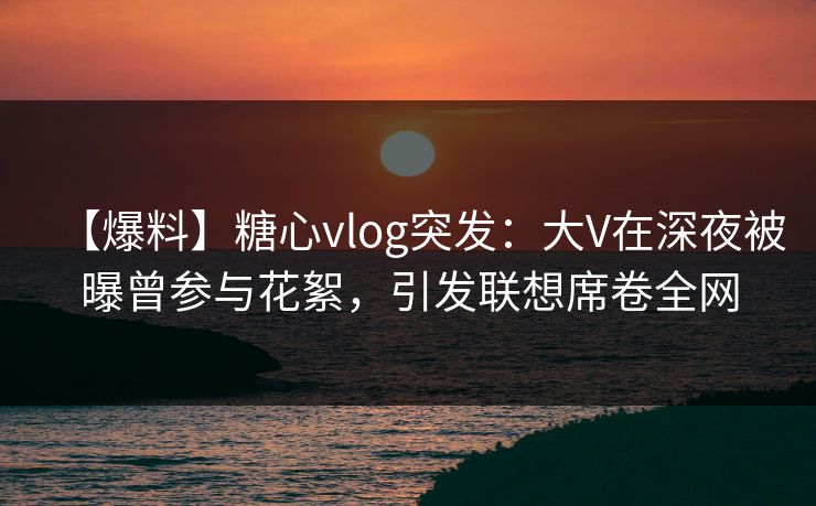 【爆料】糖心vlog突发：大V在深夜被曝曾参与花絮，引发联想席卷全网