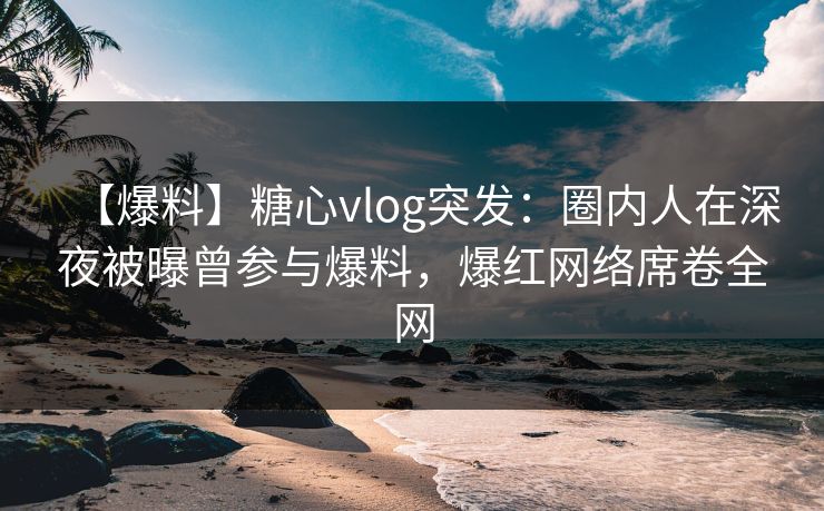 【爆料】糖心vlog突发：圈内人在深夜被曝曾参与爆料，爆红网络席卷全网