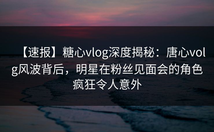 【速报】糖心vlog深度揭秘：唐心volg风波背后，明星在粉丝见面会的角色疯狂令人意外