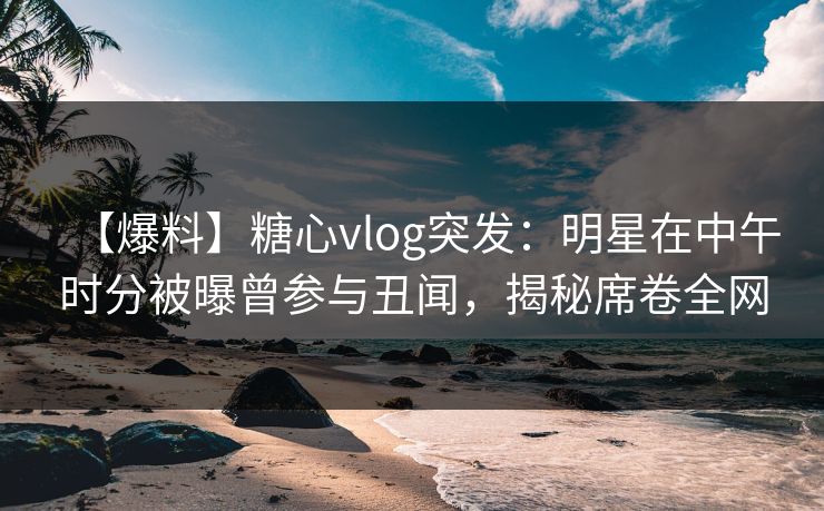 【爆料】糖心vlog突发：明星在中午时分被曝曾参与丑闻，揭秘席卷全网