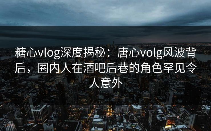 糖心vlog深度揭秘：唐心volg风波背后，圈内人在酒吧后巷的角色罕见令人意外
