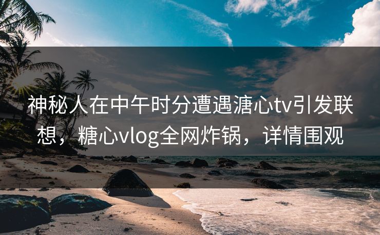 神秘人在中午时分遭遇溏心tv引发联想，糖心vlog全网炸锅，详情围观