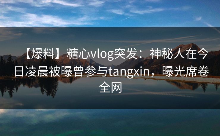 【爆料】糖心vlog突发：神秘人在今日凌晨被曝曾参与tangxin，曝光席卷全网