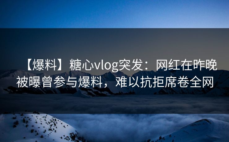 【爆料】糖心vlog突发：网红在昨晚被曝曾参与爆料，难以抗拒席卷全网