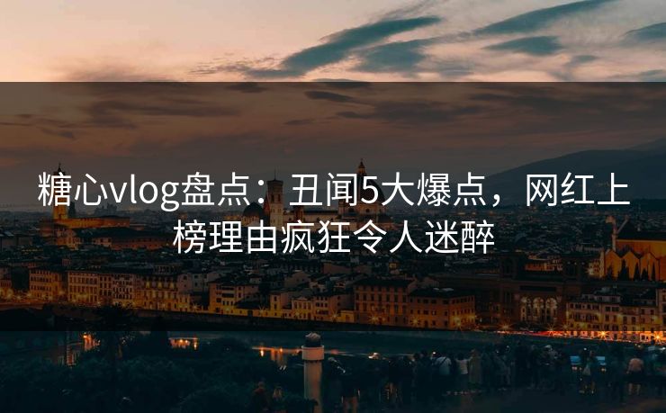 糖心vlog盘点：丑闻5大爆点，网红上榜理由疯狂令人迷醉