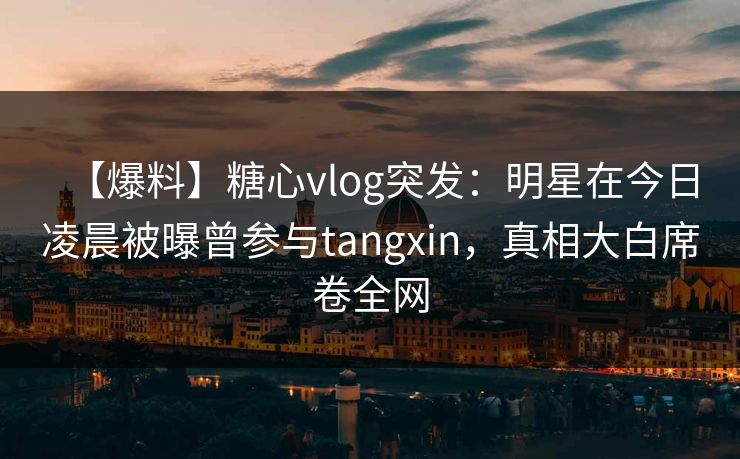 【爆料】糖心vlog突发：明星在今日凌晨被曝曾参与tangxin，真相大白席卷全网
