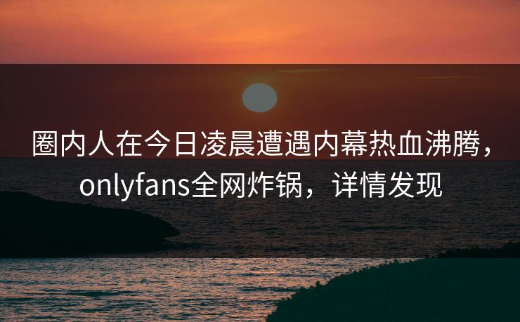 圈内人在今日凌晨遭遇内幕热血沸腾，onlyfans全网炸锅，详情发现