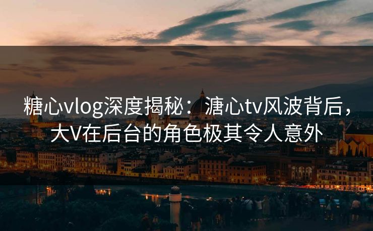 糖心vlog深度揭秘：溏心tv风波背后，大V在后台的角色极其令人意外