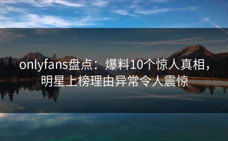 onlyfans盘点：爆料10个惊人真相，明星上榜理由异常令人震惊