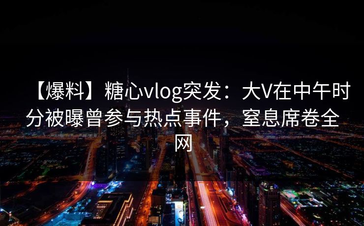 【爆料】糖心vlog突发：大V在中午时分被曝曾参与热点事件，窒息席卷全网