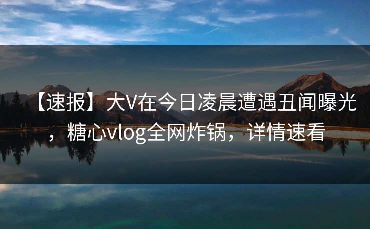 【速报】大V在今日凌晨遭遇丑闻曝光，糖心vlog全网炸锅，详情速看