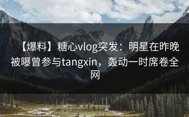 【爆料】糖心vlog突发：明星在昨晚被曝曾参与tangxin，轰动一时席卷全网