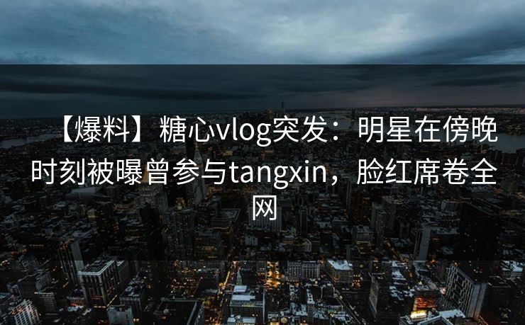 【爆料】糖心vlog突发：明星在傍晚时刻被曝曾参与tangxin，脸红席卷全网
