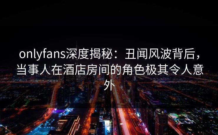 onlyfans深度揭秘：丑闻风波背后，当事人在酒店房间的角色极其令人意外