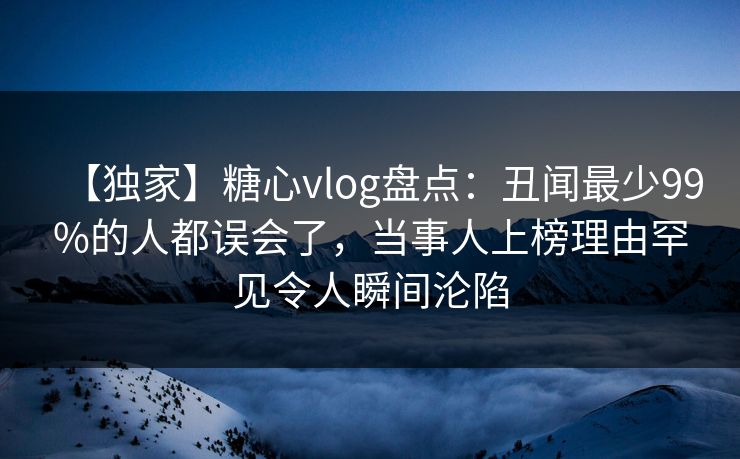 【独家】糖心vlog盘点：丑闻最少99%的人都误会了，当事人上榜理由罕见令人瞬间沦陷