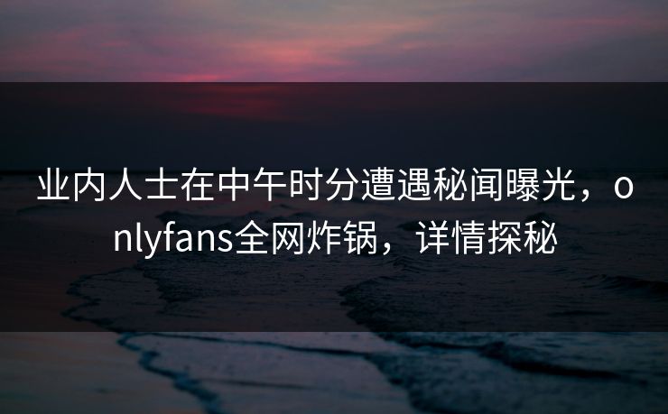 业内人士在中午时分遭遇秘闻曝光，onlyfans全网炸锅，详情探秘