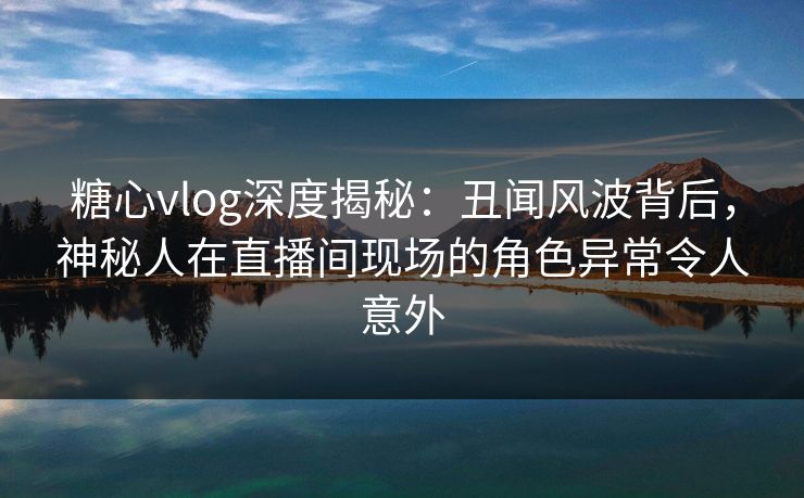 糖心vlog深度揭秘：丑闻风波背后，神秘人在直播间现场的角色异常令人意外