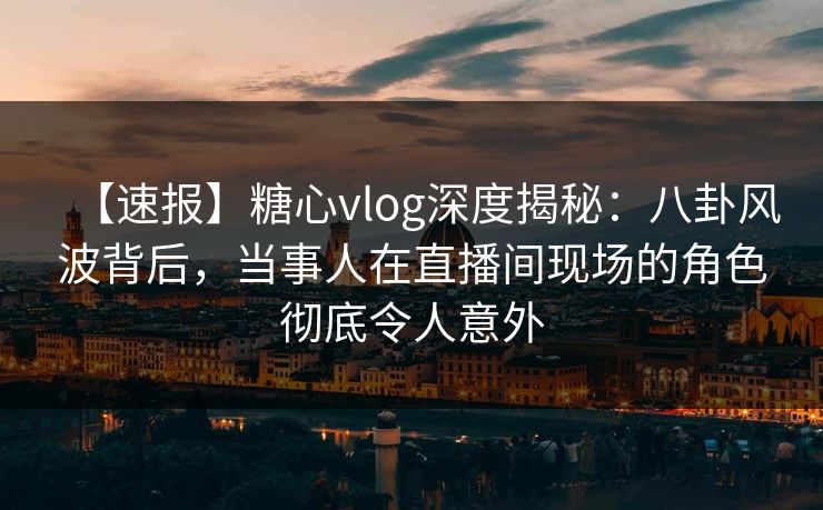 【速报】糖心vlog深度揭秘：八卦风波背后，当事人在直播间现场的角色彻底令人意外
