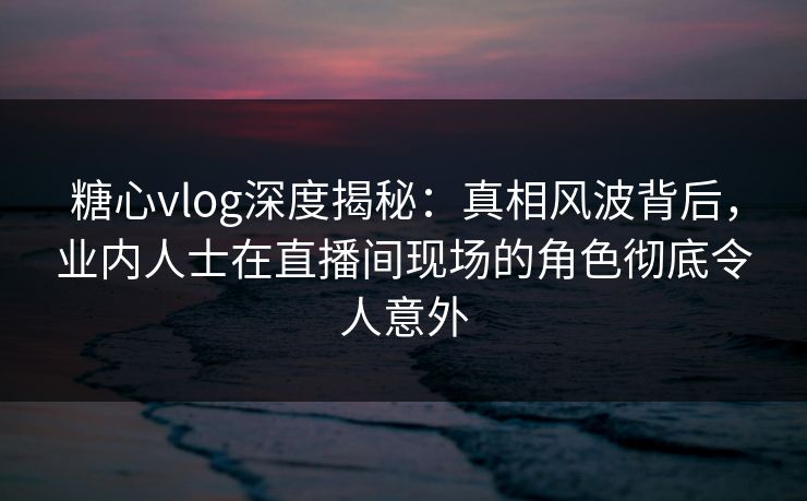 糖心vlog深度揭秘：真相风波背后，业内人士在直播间现场的角色彻底令人意外