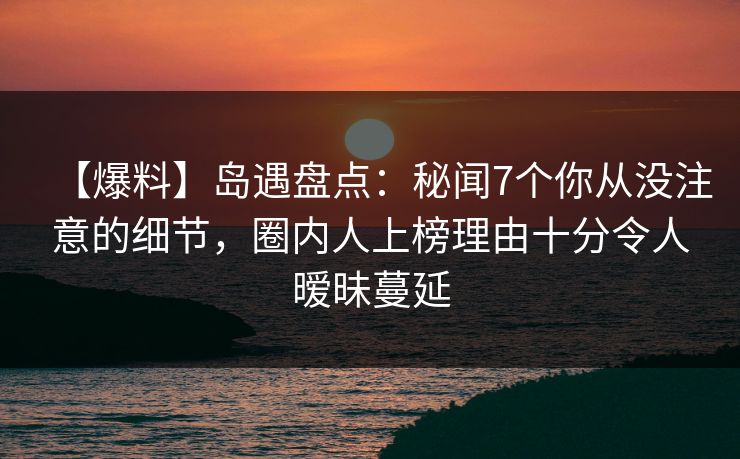 【爆料】岛遇盘点：秘闻7个你从没注意的细节，圈内人上榜理由十分令人暧昧蔓延