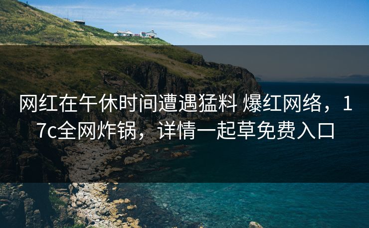 网红在午休时间遭遇猛料 爆红网络，17c全网炸锅，详情一起草免费入口