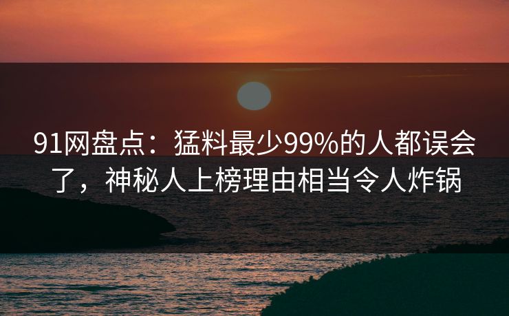91网盘点：猛料最少99%的人都误会了，神秘人上榜理由相当令人炸锅