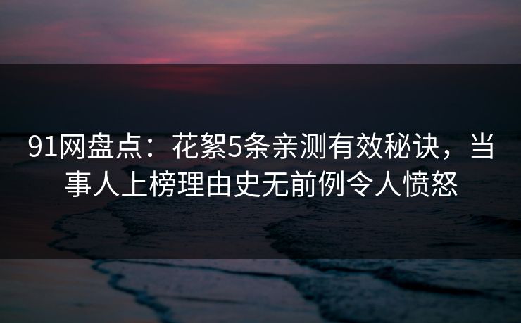 91网盘点：花絮5条亲测有效秘诀，当事人上榜理由史无前例令人愤怒