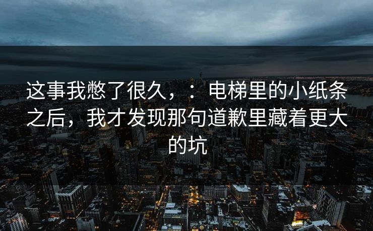 这事我憋了很久，：电梯里的小纸条之后，我才发现那句道歉里藏着更大的坑