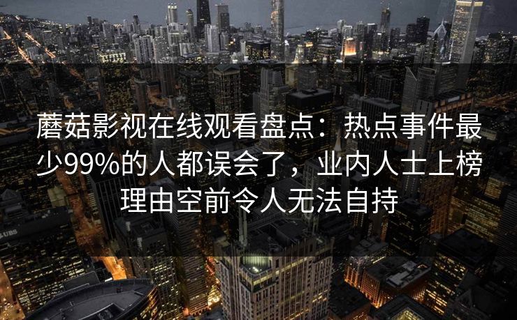 蘑菇影视在线观看盘点：热点事件最少99%的人都误会了，业内人士上榜理由空前令人无法自持
