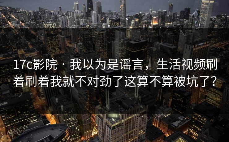 17c影院 · 我以为是谣言，生活视频刷着刷着我就不对劲了这算不算被坑了？